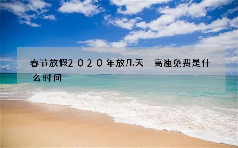 春节放假2020年放几天 高速免费是什么时间